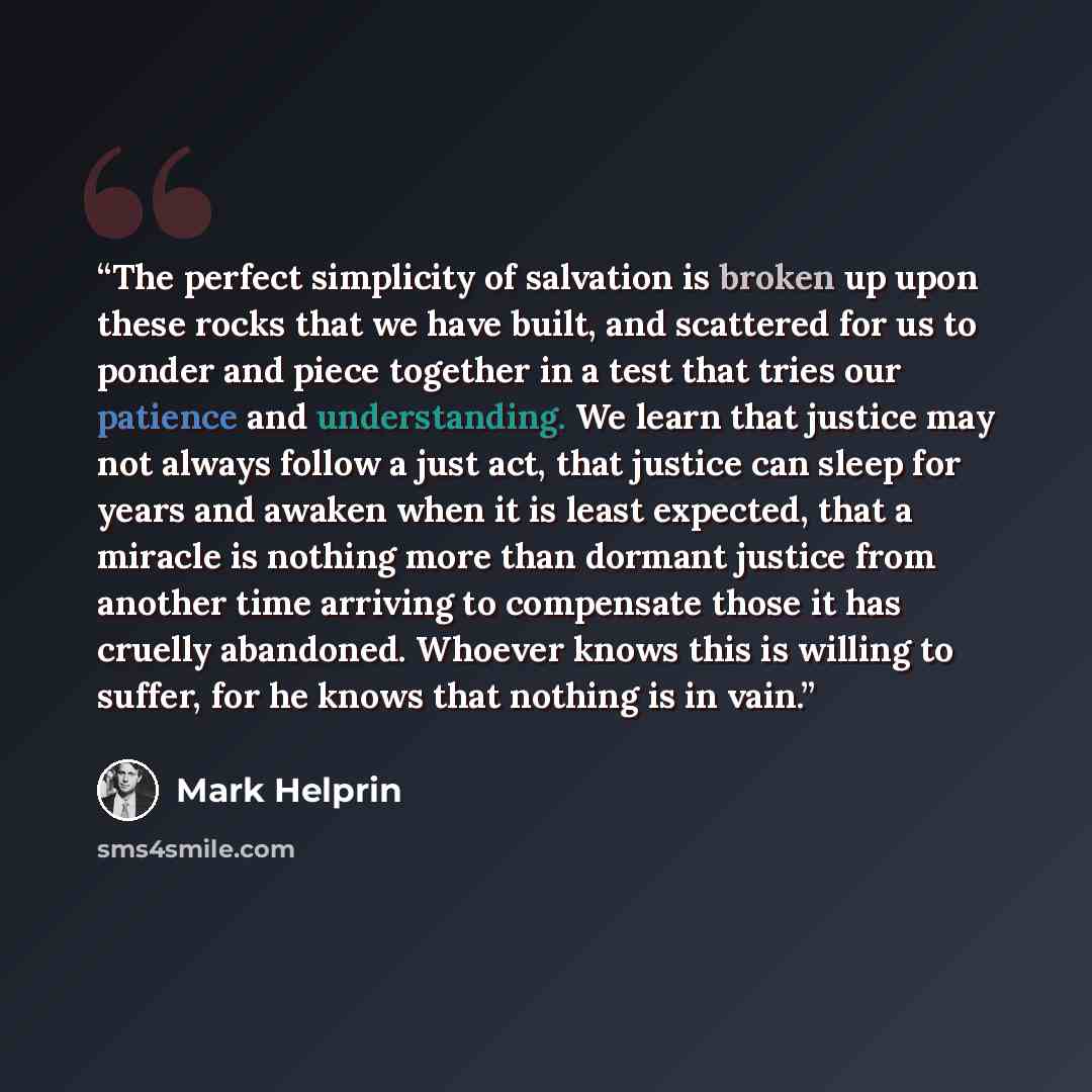 “The perfect simplicity of salvation is broken up upon these rocks that we have built, and scattered for us to ponder and piece together in a test that tries our patience and understanding. We learn that justice may not always follow a just act, that justice can sleep for years and awaken when it…” quote by Mark Helprin