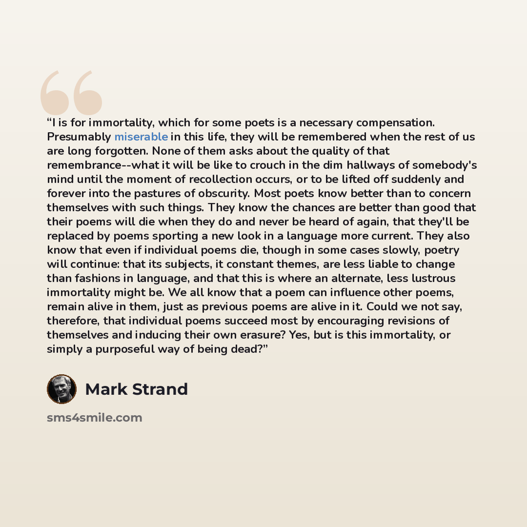 “I is for immortality, which for some poets is a necessary compensation. Presumably miserable in this life, they will be remembered when the rest of us are long forgotten. None of them asks about the quality of that remembrance--what it will be like to crouch in the dim hallways of somebody's mind…” quote by Mark Strand