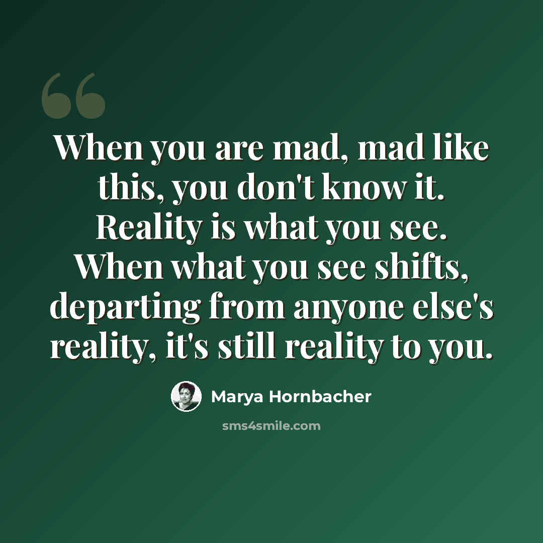 “When you are mad, mad like this, you don't know it. Reality is what you see. When what you see shifts, departing from anyone else's reality, it's still reality to you.” quote by Marya Hornbacher