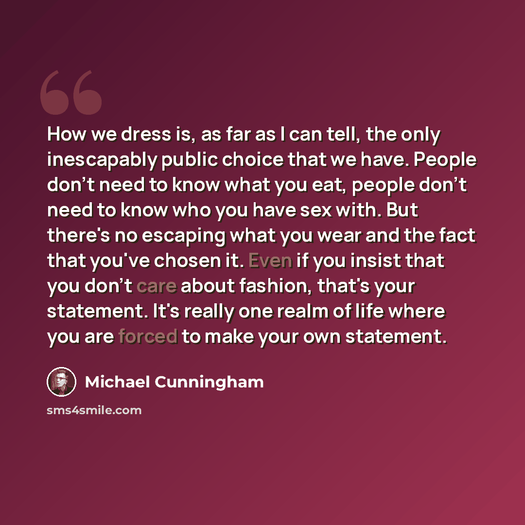 “How we dress is, as far as I can tell, the only inescapably public choice that we have. People don't need to know what you eat, people don't need to know who you have sex with. But there's no escaping what you wear and the fact that you've chosen it. Even if you insist that you don't care about…” quote by Michael Cunningham