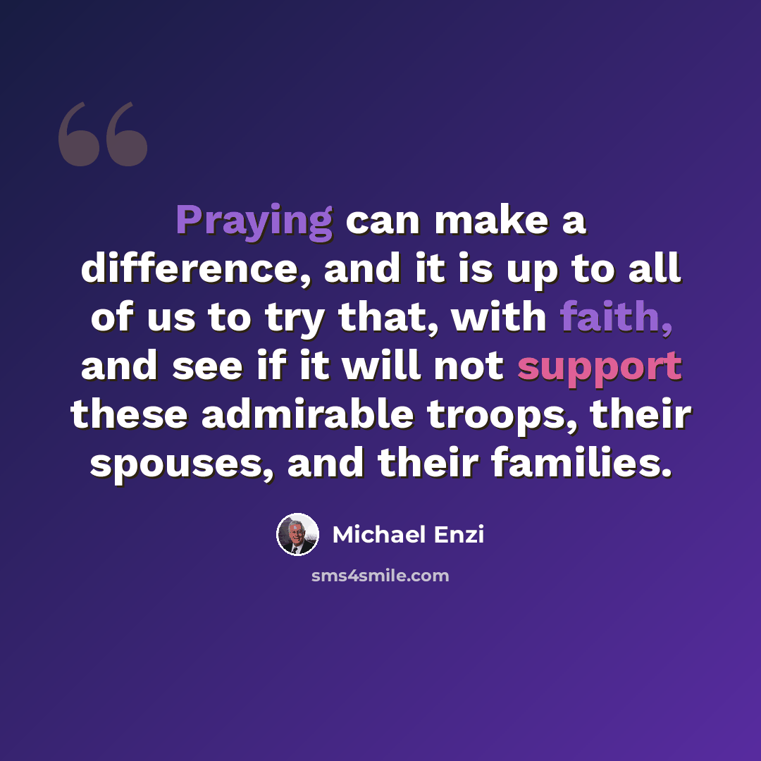 “Praying can make a difference, and it is up to all of us to try that, with faith, and see if it will not support these admirable troops, their spouses, and their families.” quote by Michael Enzi