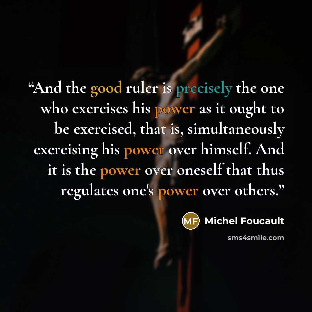 “And the good ruler is precisely the one who exercises his power as it ought to be exercised, that is, simultaneously exercising his power over himself. And it is the power over oneself that thus regulates one's power over others.” quote by Michel Foucault