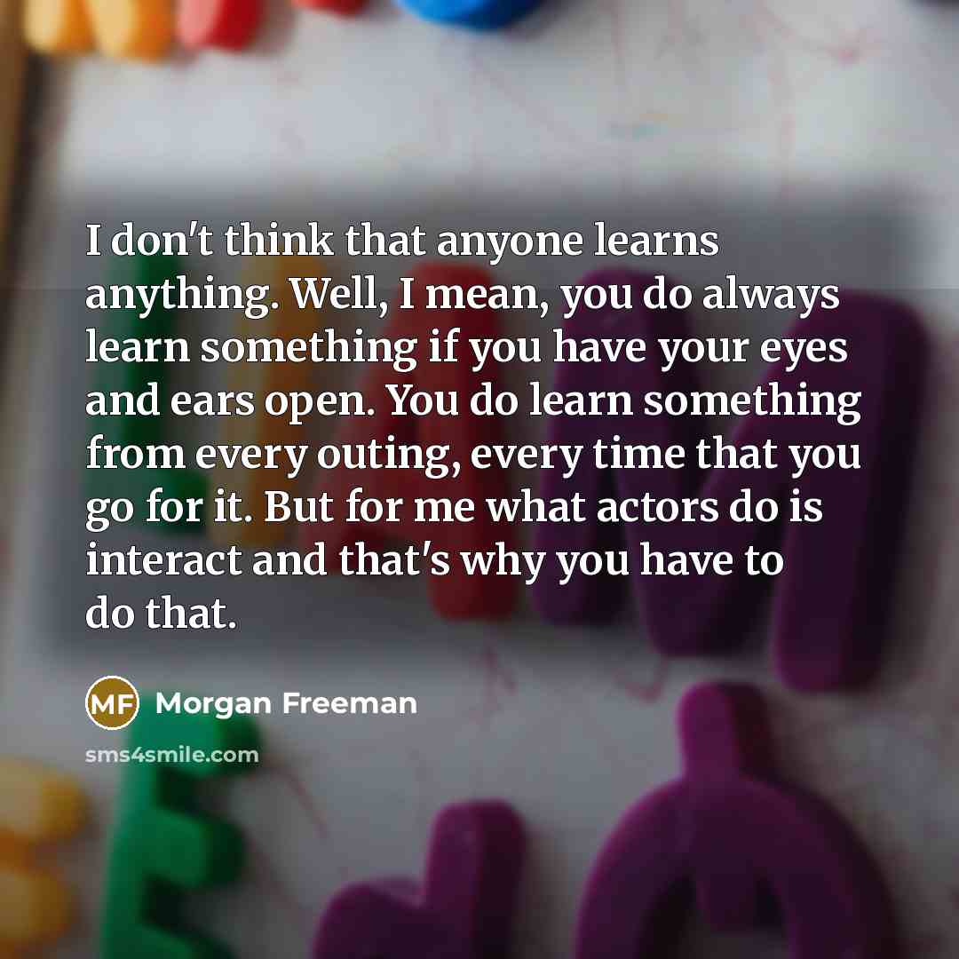 “I don't think that anyone learns anything. Well, I mean, you do always learn something if you have your eyes and ears open. You do learn something from every outing, every time that you go for it. But for me what actors do is interact and that's why you have to do that.” quote by Morgan Freeman