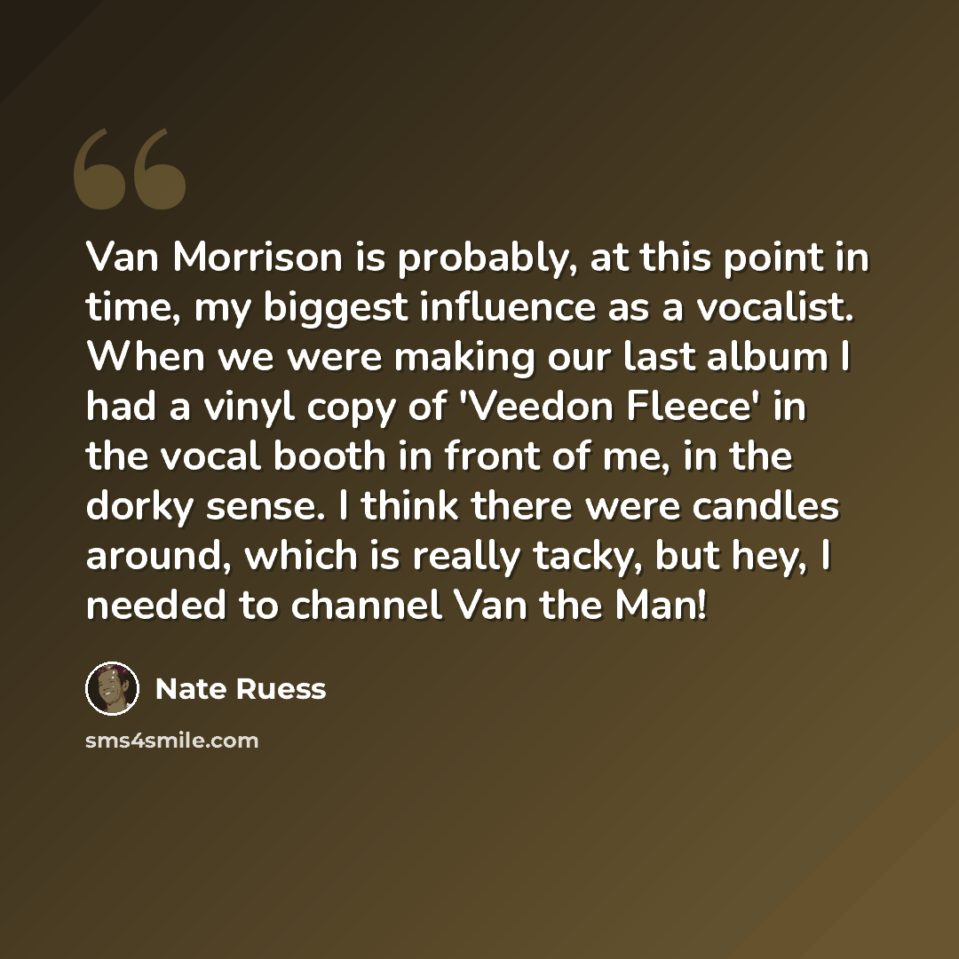 “Van Morrison is probably, at this point in time, my biggest influence as a vocalist. When we were making our last album I had a vinyl copy of 'Veedon Fleece' in the vocal booth in front of me, in the dorky sense. I think there were candles around, which is really tacky, but hey, I needed to…” quote by Nate Ruess