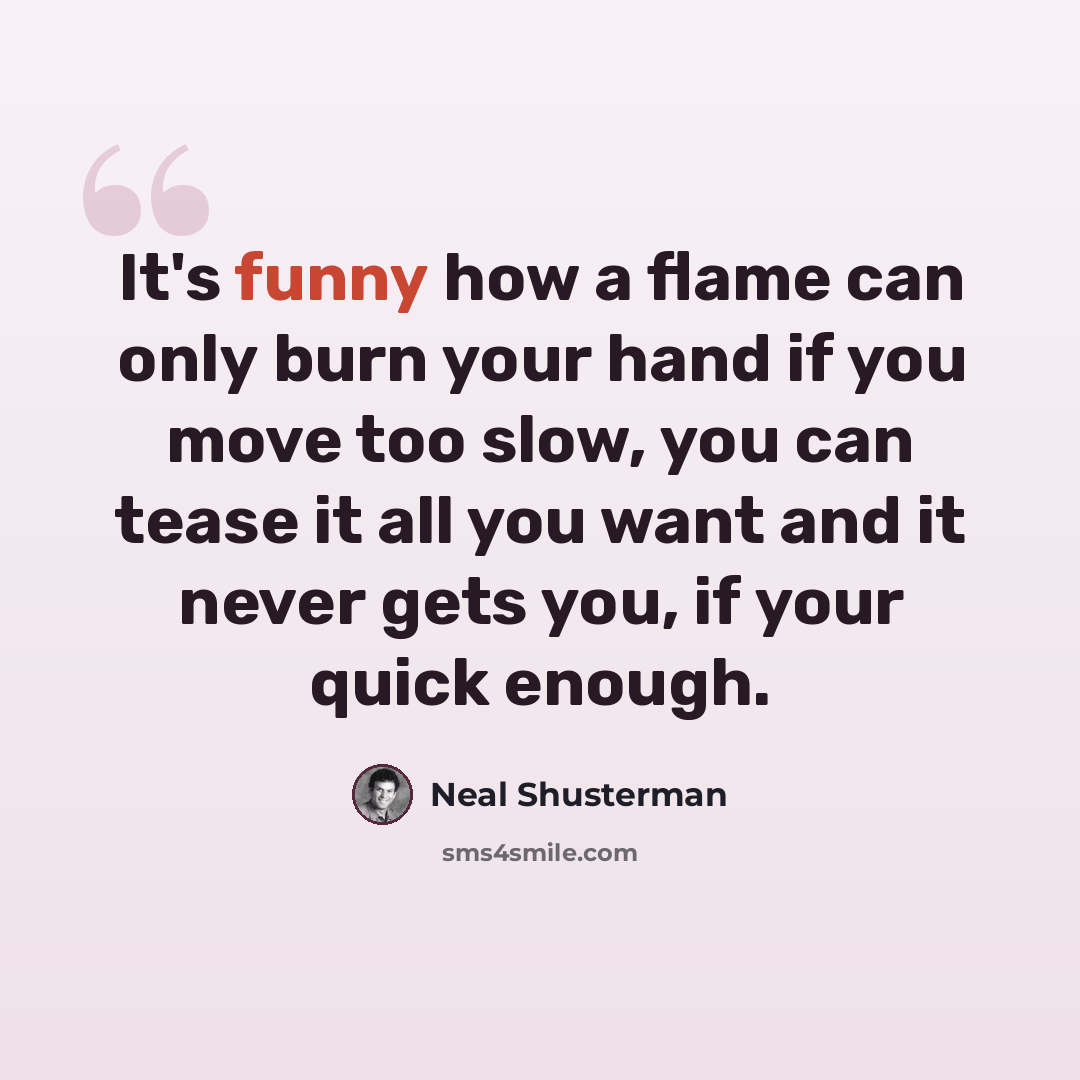 “It's funny how a flame can only burn your hand if you move too slow, you can tease it all you want and it never gets you, if your quick enough.” quote by Neal Shusterman