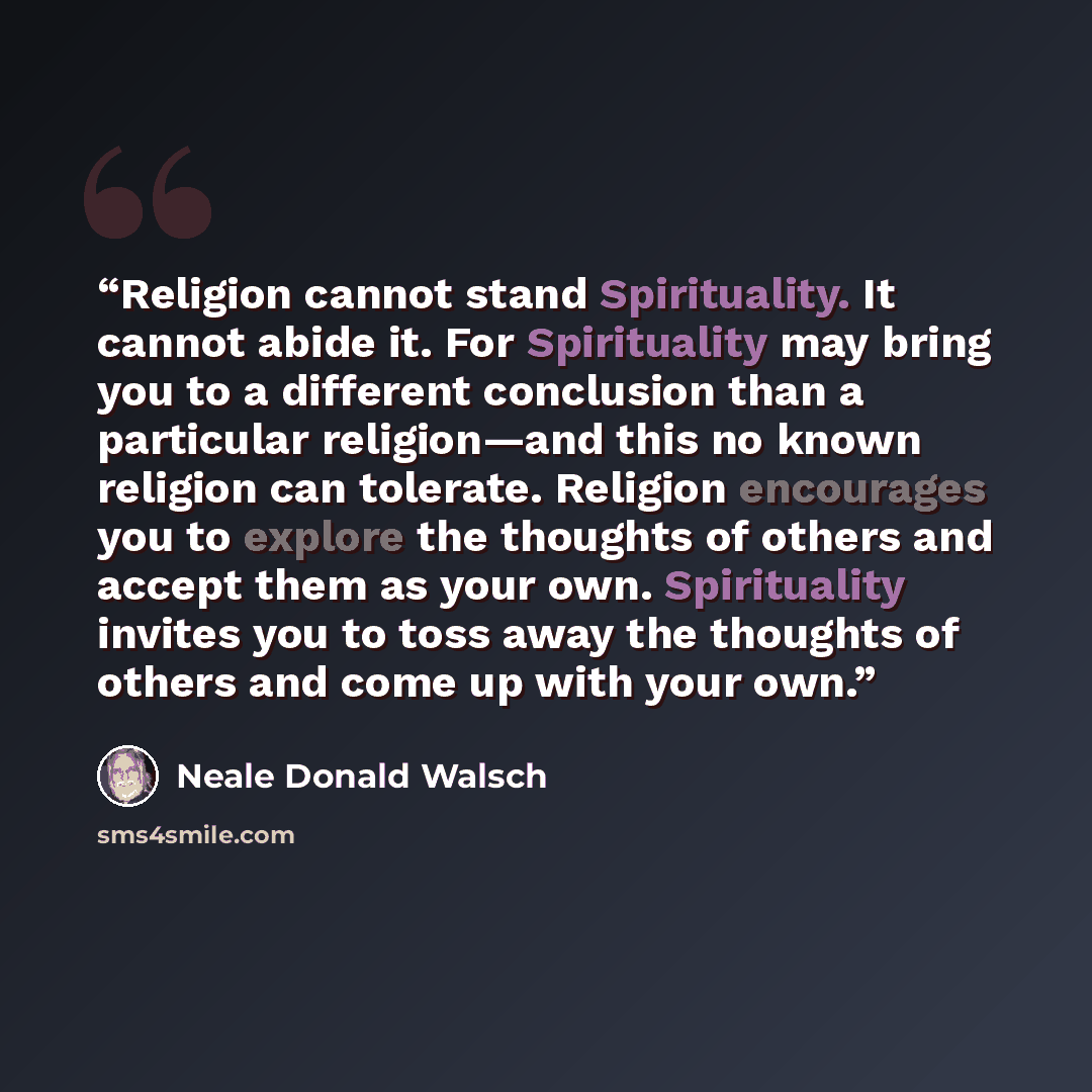 “Religion cannot stand Spirituality. It cannot abide it. For Spirituality may bring you to a different conclusion than a particular religion—and this no known religion can tolerate. Religion encourages you to explore the thoughts of others and accept them as your own. Spirituality invites you to…” quote by Neale Donald Walsch