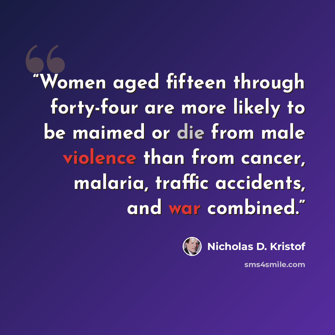 “Women aged fifteen through forty-four are more likely to be maimed or die from male violence than from cancer, malaria, traffic accidents, and war combined.” quote by Nicholas D. Kristof