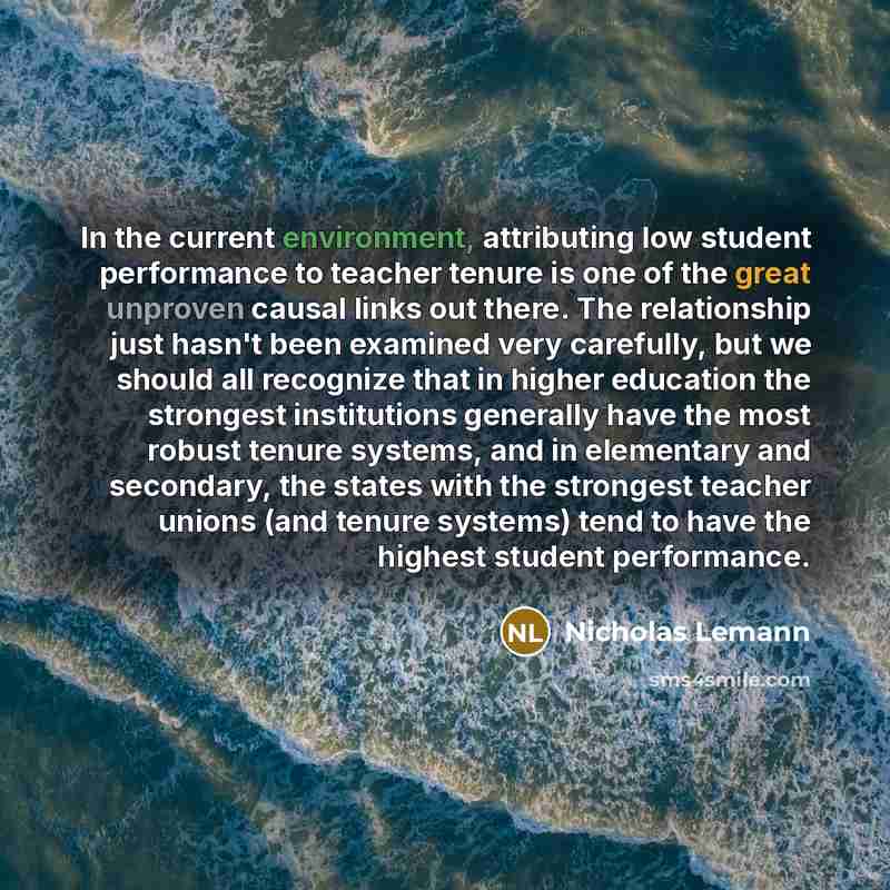 “In the current environment, attributing low student performance to teacher tenure is one of the great unproven causal links out there. The relationship just hasn't been examined very carefully, but we should all recognize that in higher education the strongest institutions generally have the most…” quote by Nicholas Lemann