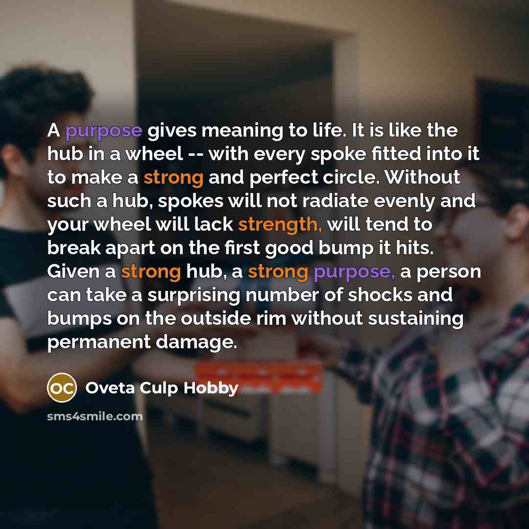“A purpose gives meaning to life. It is like the hub in a wheel -- with every spoke fitted into it to make a strong and perfect circle. Without such a hub, spokes will not radiate evenly and your wheel will lack strength, will tend to break apart on the first good bump it hits. Given a strong hub…” quote by Oveta Culp Hobby