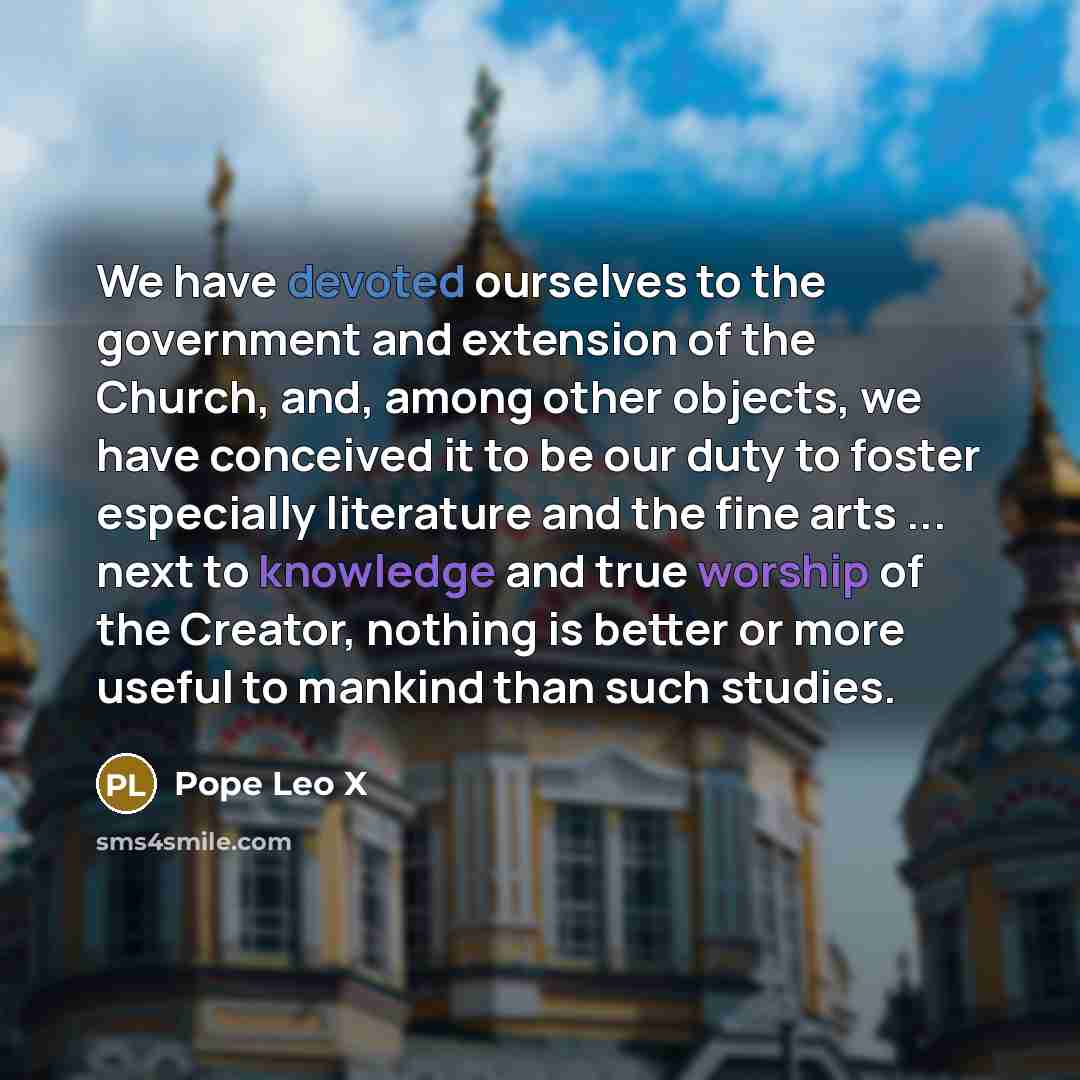 “We have devoted ourselves to the government and extension of the Church, and, among other objects, we have conceived it to be our duty to foster especially literature and the fine arts ... next to knowledge and true worship of the Creator, nothing is better or more useful to mankind than such…” quote by Pope Leo X