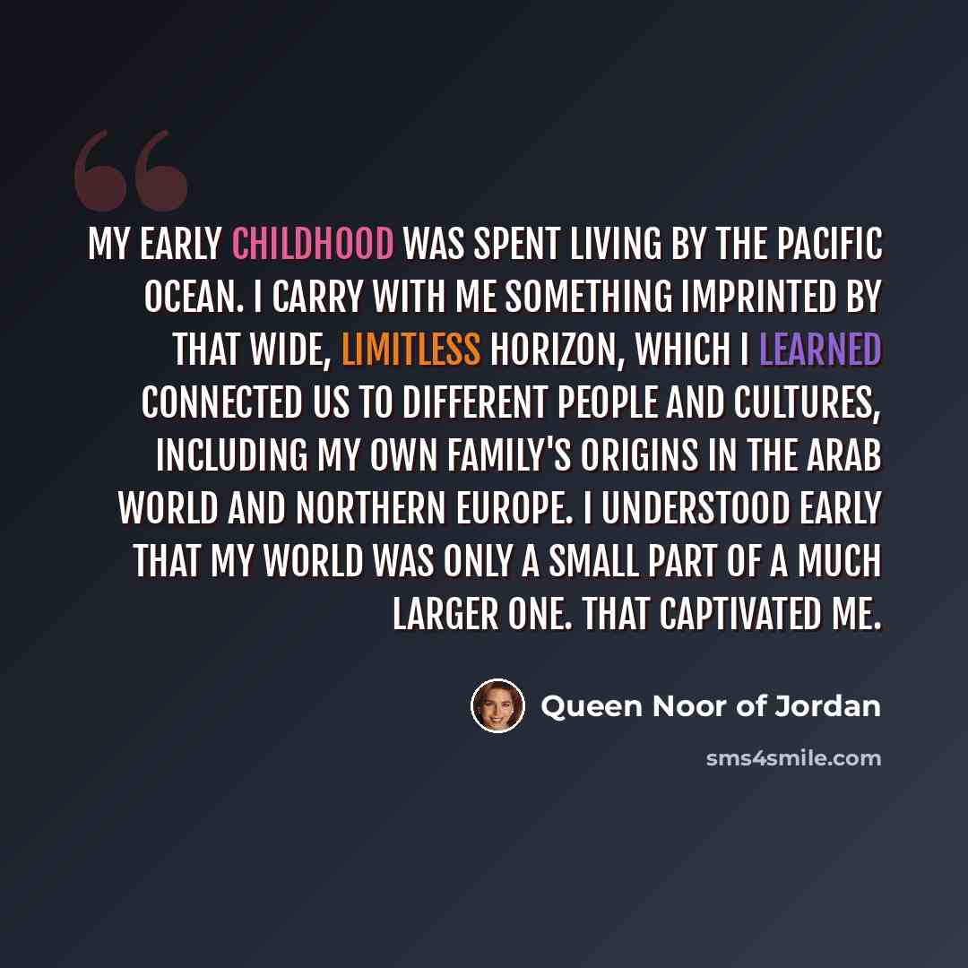 “My early childhood was spent living by the Pacific Ocean. I carry with me something imprinted by that wide, limitless horizon, which I learned connected us to different people and cultures, including my own family's origins in the Arab World and Northern Europe. I understood early that my world…” quote by Queen Noor of Jordan
