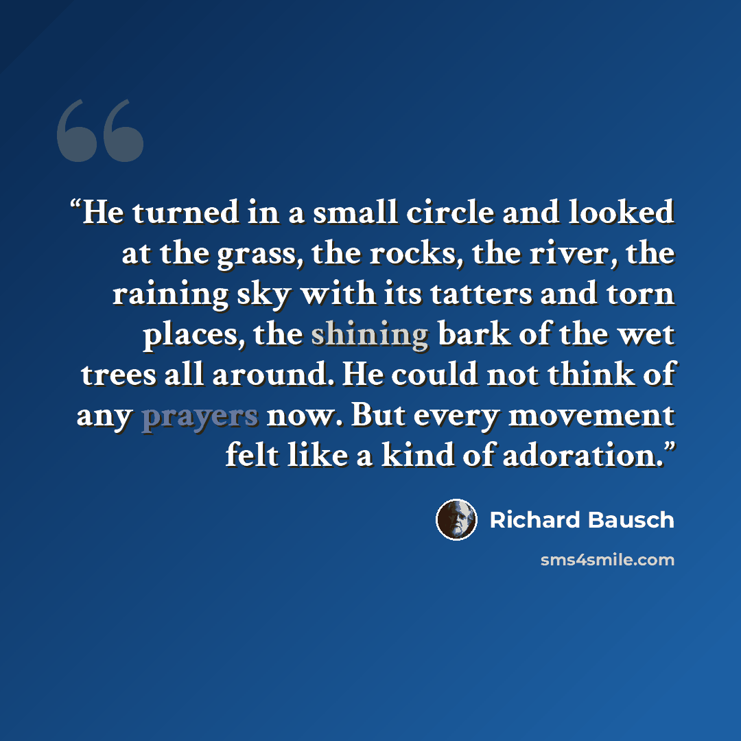 “He turned in a small circle and looked at the grass, the rocks, the river, the raining sky with its tatters and torn places, the shining bark of the wet trees all around. He could not think of any prayers now. But every movement felt like a kind of adoration.” quote by Richard Bausch