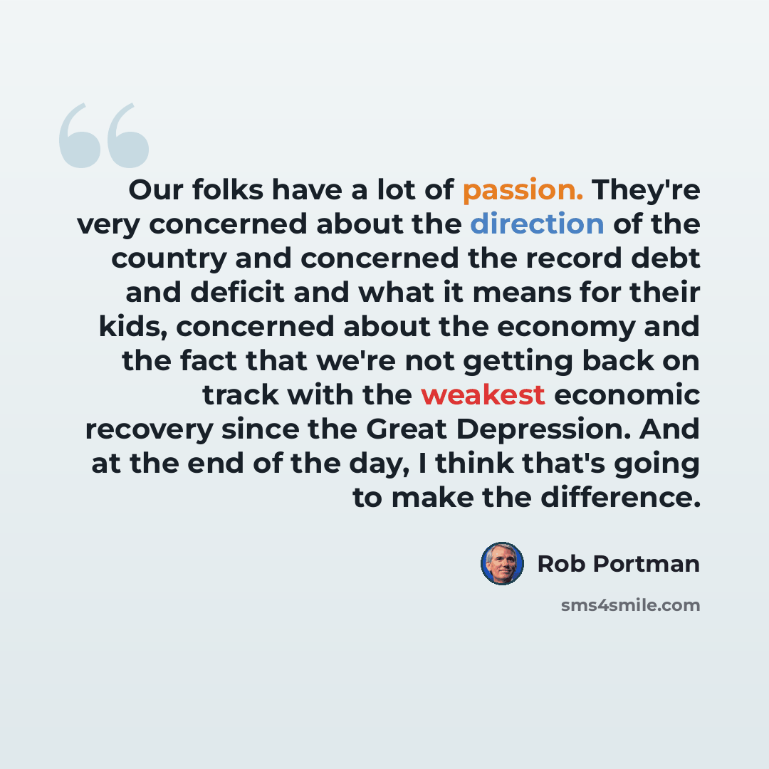 “Our folks have a lot of passion. They're very concerned about the direction of the country and concerned the record debt and deficit and what it means for their kids, concerned about the economy and the fact that we're not getting back on track with the weakest economic recovery since the Great…” quote by Rob Portman
