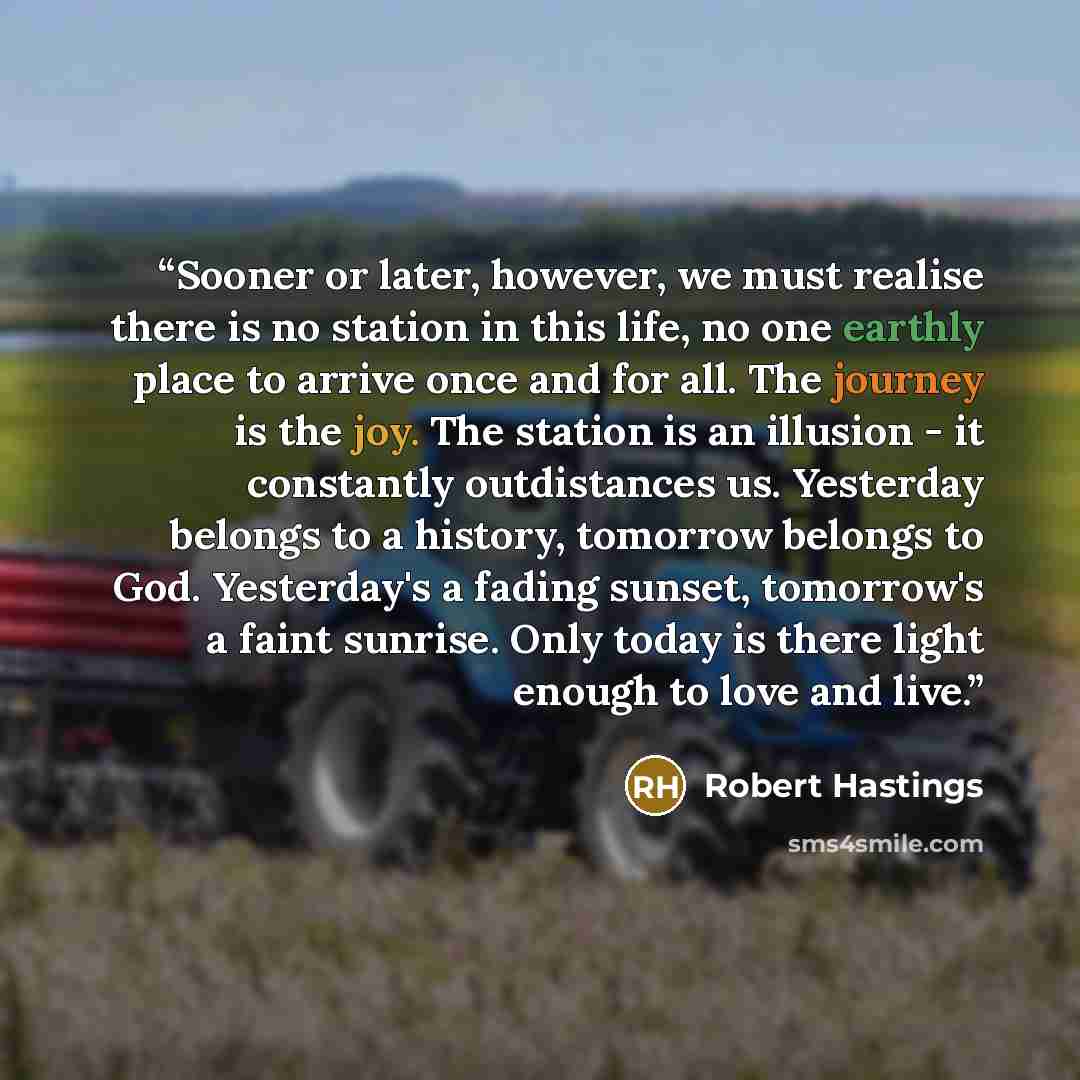 “Sooner or later, however, we must realise there is no station in this life, no one earthly place to arrive once and for all. The journey is the joy. The station is an illusion - it constantly outdistances us. Yesterday belongs to a history, tomorrow belongs to God. Yesterday's a fading sunset…” quote by Robert Hastings