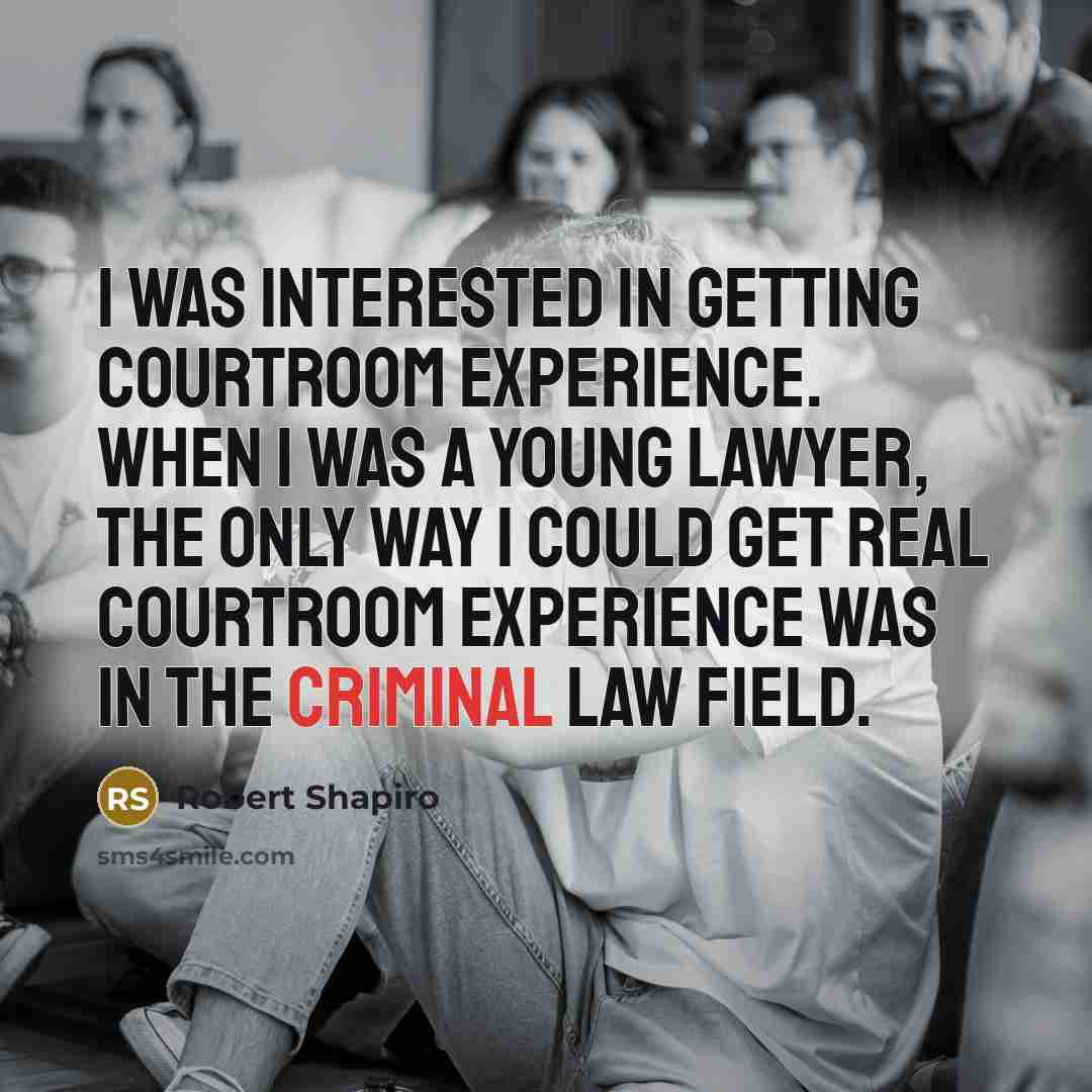 “I was interested in getting courtroom experience. When I was a young lawyer, the only way I could get real courtroom experience was in the criminal law field.” quote by Robert Shapiro