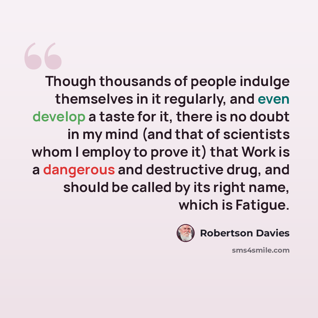 “Though thousands of people indulge themselves in it regularly, and even develop a taste for it, there is no doubt in my mind (and that of scientists whom I employ to prove it) that Work is a dangerous and destructive drug, and should be called by its right name, which is Fatigue.” quote by Robertson Davies