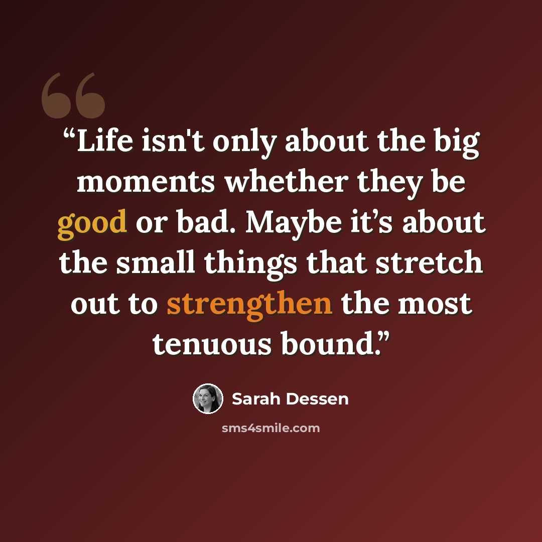 “Life isn't only about the big moments whether they be good or bad. Maybe it’s about the small things that stretch out to strengthen the most tenuous bound.” quote by Sarah Dessen
