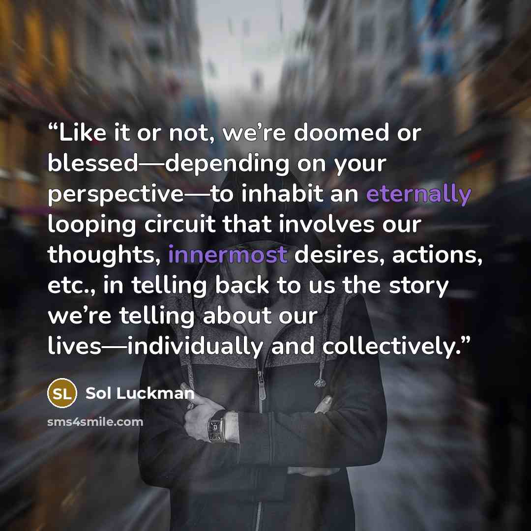 “Like it or not, we’re doomed or blessed—depending on your perspective—to inhabit an eternally looping circuit that involves our thoughts, innermost desires, actions, etc., in telling back to us the story we’re telling about our lives—individually and collectively.” quote by Sol Luckman