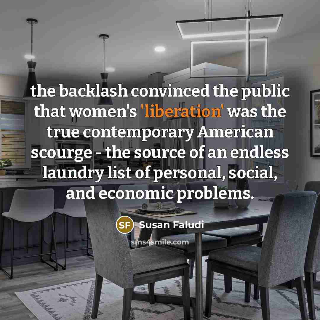 “the backlash convinced the public that women's 'liberation' was the true contemporary American scourge - the source of an endless laundry list of personal, social, and economic problems.” quote by Susan Faludi