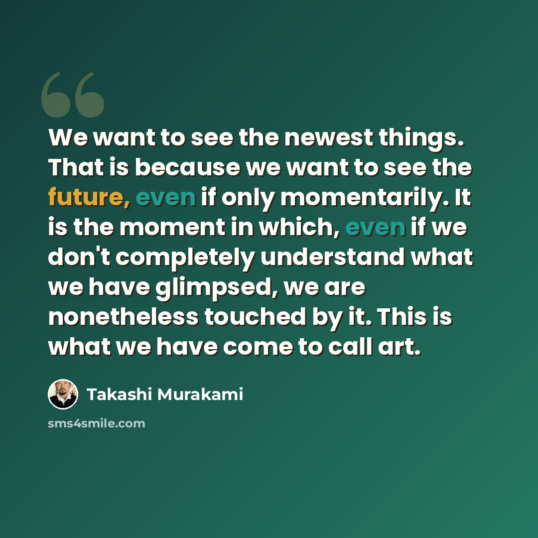 “We want to see the newest things. That is because we want to see the future, even if only momentarily. It is the moment in which, even if we don't completely understand what we have glimpsed, we are nonetheless touched by it. This is what we have come to call art.” quote by Takashi Murakami