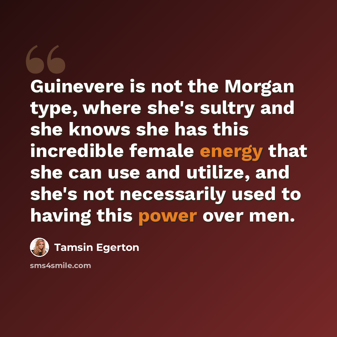 “Guinevere is not the Morgan type, where she's sultry and she knows she has this incredible female energy that she can use and utilize, and she's not necessarily used to having this power over men.” quote by Tamsin Egerton