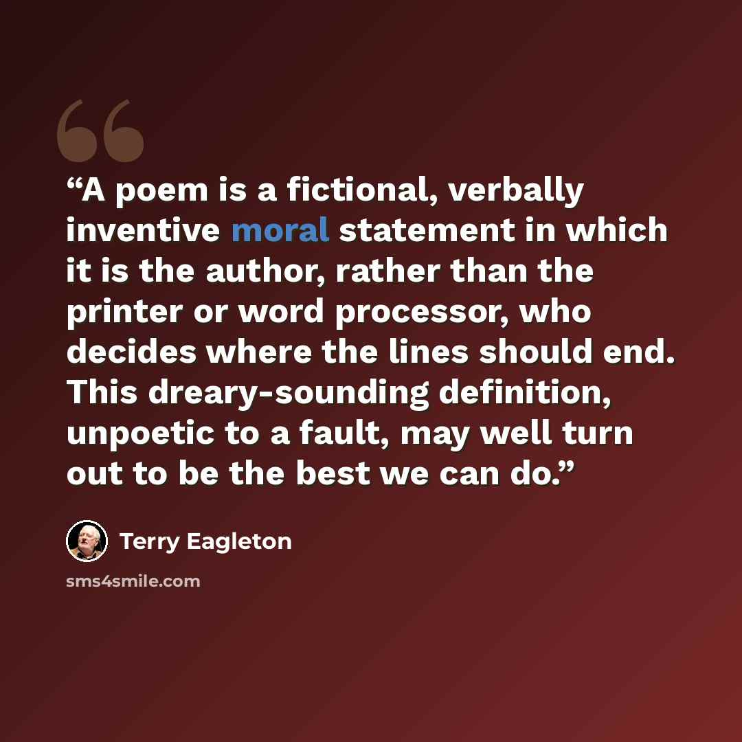 “A poem is a fictional, verbally inventive moral statement in which it is the author, rather than the printer or word processor, who decides where the lines should end. This dreary-sounding definition, unpoetic to a fault, may well turn out to be the best we can do.” quote by Terry Eagleton