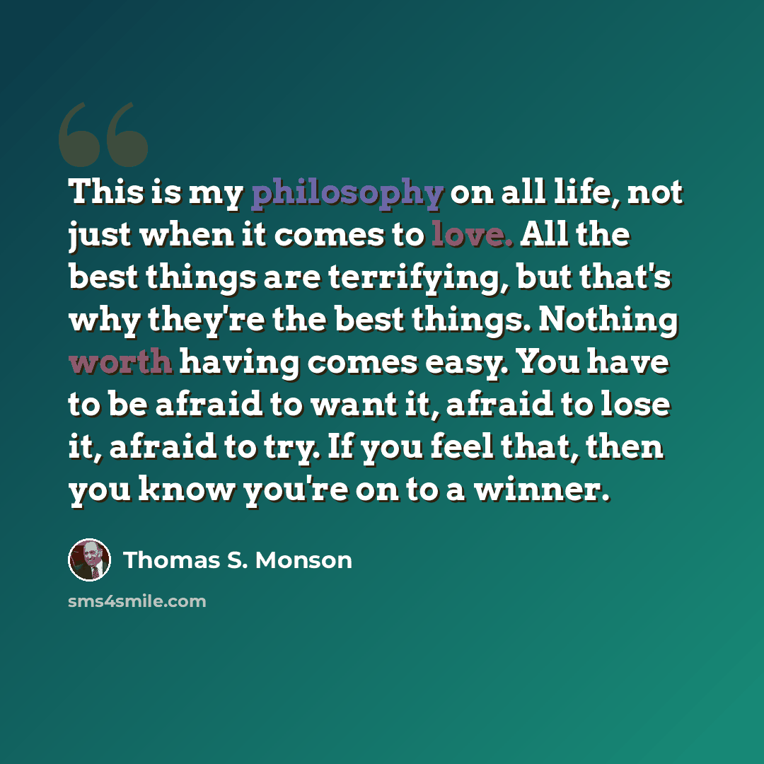 “This is my philosophy on all life, not just when it comes to love. All the best things are terrifying, but that's why they're the best things. Nothing worth having comes easy. You have to be afraid to want it, afraid to lose it, afraid to try. If you feel that, then you know you're on to a winner.” quote by Thomas S. Monson