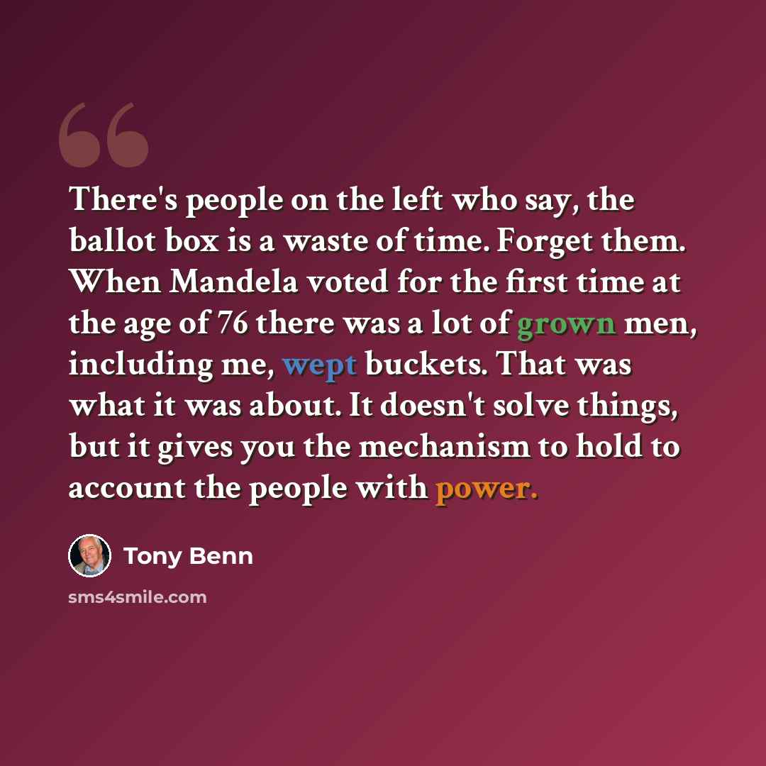 “There's people on the left who say, the ballot box is a waste of time. Forget them. When Mandela voted for the first time at the age of 76 there was a lot of grown men, including me, wept buckets. That was what it was about. It doesn't solve things, but it gives you the mechanism to hold to…” quote by Tony Benn