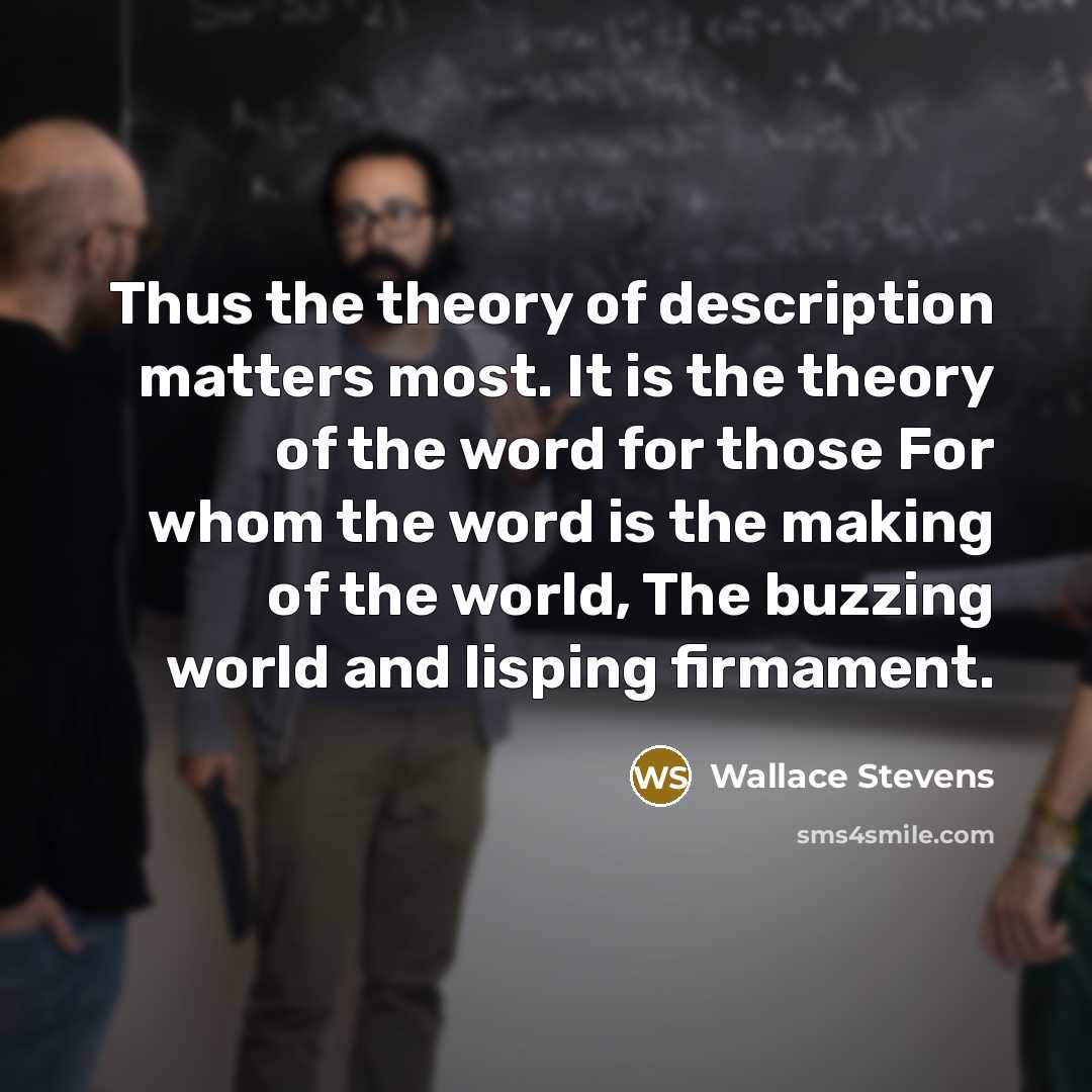 “Thus the theory of description matters most. It is the theory of the word for those For whom the word is the making of the world, The buzzing world and lisping firmament.” quote by Wallace Stevens