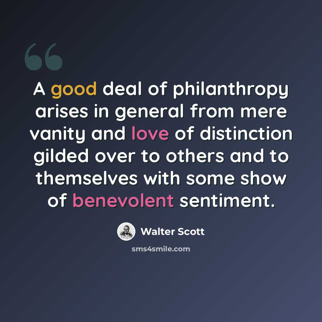“A good deal of philanthropy arises in general from mere vanity and love of distinction gilded over to others and to themselves with some show of benevolent sentiment.” quote by Walter Scott