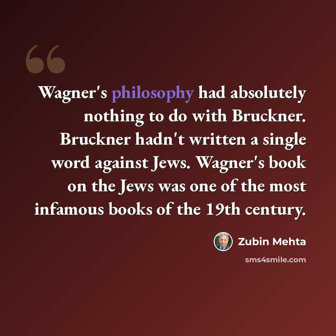 “Wagner's philosophy had absolutely nothing to do with Bruckner. Bruckner hadn't written a single word against Jews. Wagner's book on the Jews was one of the most infamous books of the 19th century.” quote by Zubin Mehta