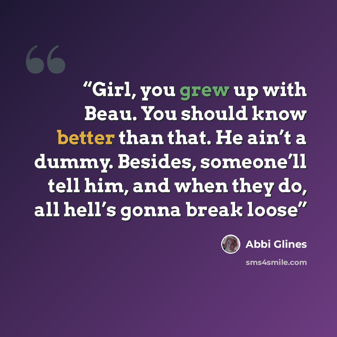 “Girl, you grew up with Beau. You should know better than that. He ain’t a dummy. Besides, someone’ll tell him, and when they do, all hell’s gonna break loose” quote by Abbi Glines