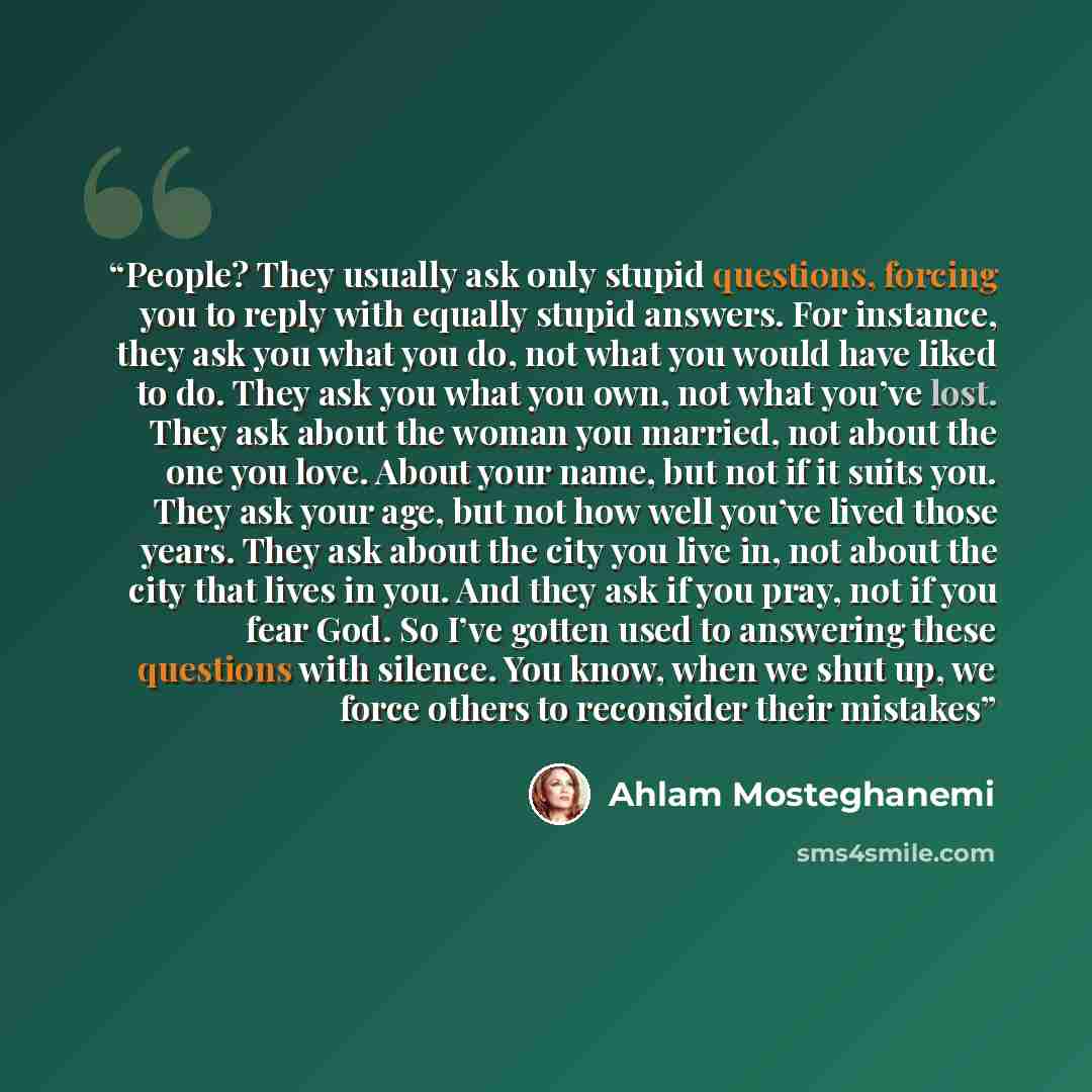 “People? They usually ask only stupid questions, forcing you to reply with equally stupid answers. For instance, they ask you what you do, not what you would have liked to do. They ask you what you own, not what you’ve lost. They ask about the woman you married, not about the one you love. About…” quote by Ahlam Mosteghanemi