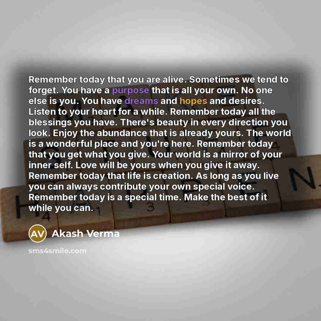 “Remember today that you are alive. Sometimes we tend to forget. You have a purpose that is all your own. No one else is you. You have dreams and hopes and desires. Listen to your heart for a while. Remember today all the blessings you have. There's beauty in every direction you look. Enjoy the…” quote by Akash Verma