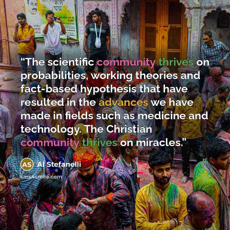 “The scientific community thrives on probabilities, working theories and fact-based hypothesis that have resulted in the advances we have made in fields such as medicine and technology. The Christian community thrives on miracles.” quote by Al Stefanelli