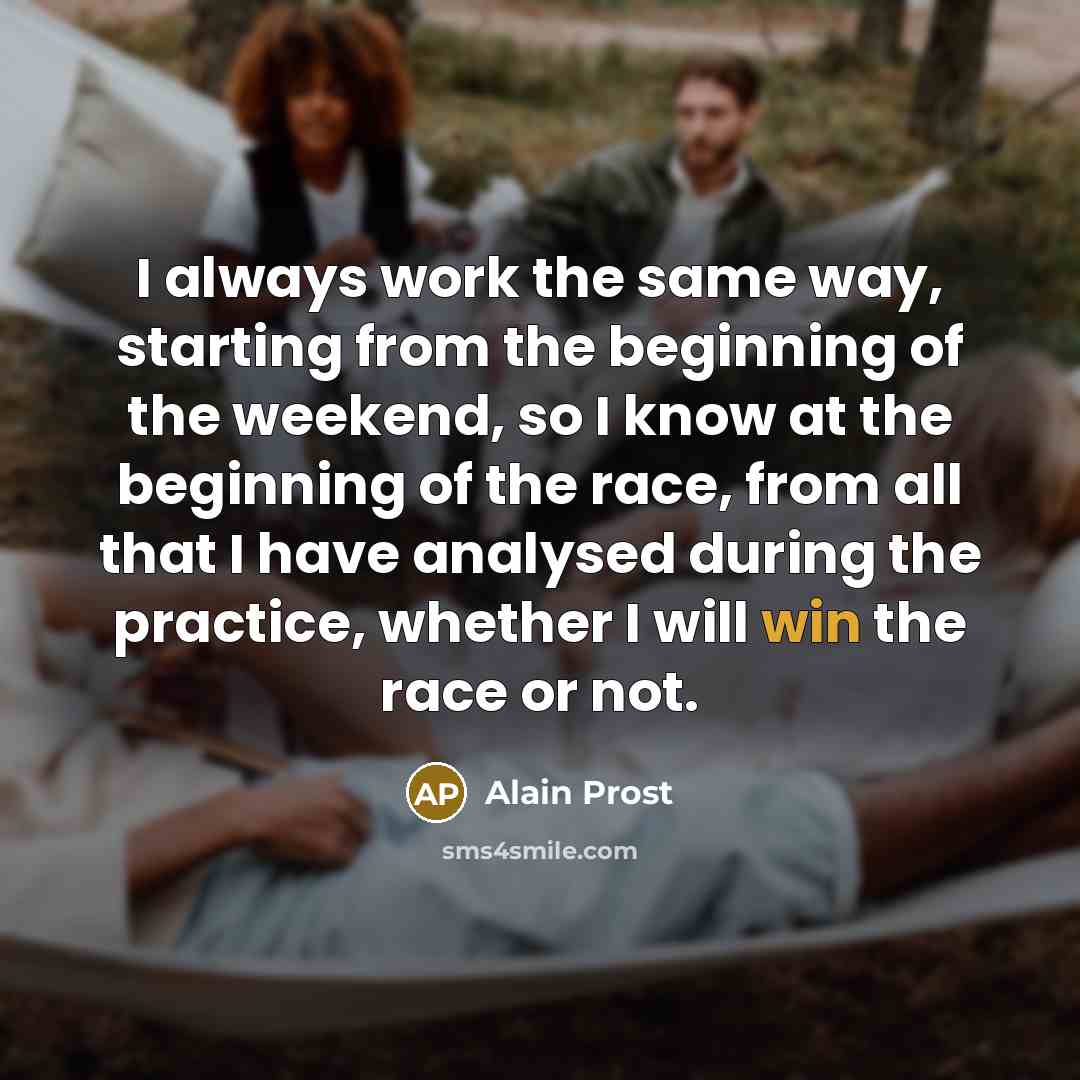 “I always work the same way, starting from the beginning of the weekend, so I know at the beginning of the race, from all that I have analysed during the practice, whether I will win the race or not.” quote by Alain Prost