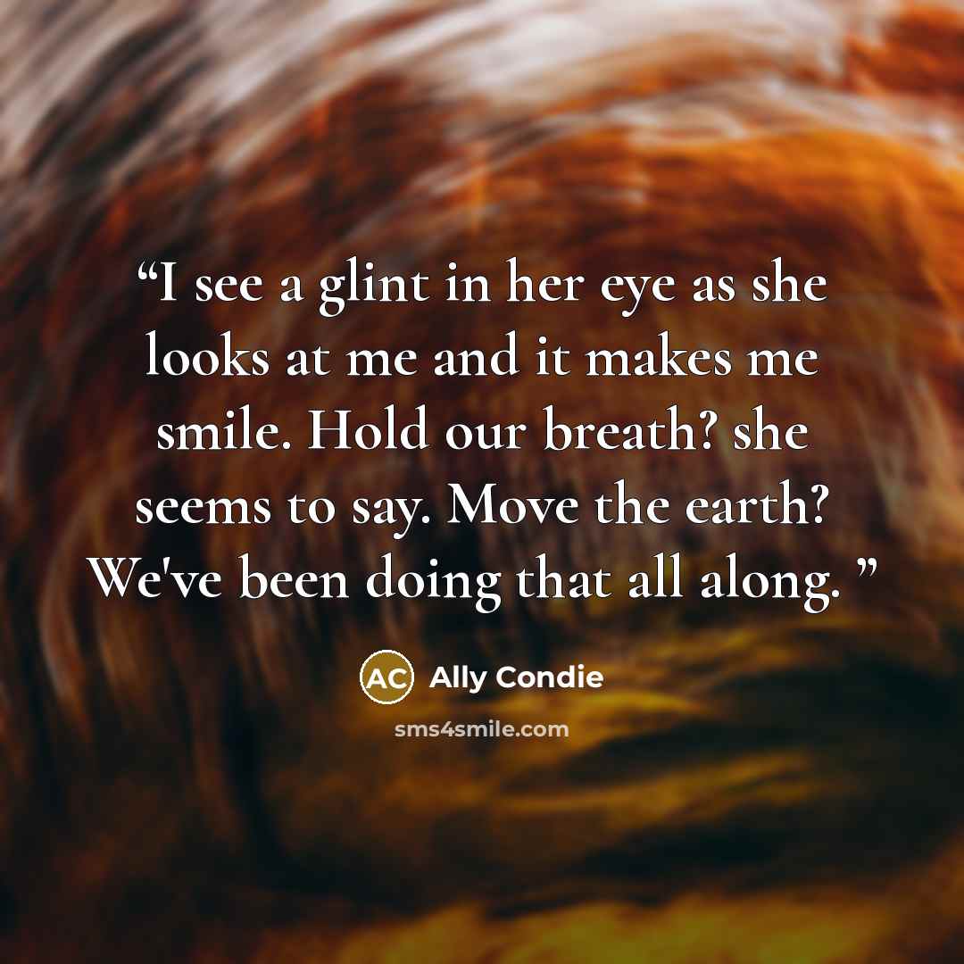 “I see a glint in her eye as she looks at me and it makes me smile. Hold our breath? she seems to say. Move the earth? We've been doing that all along.” quote by Ally Condie