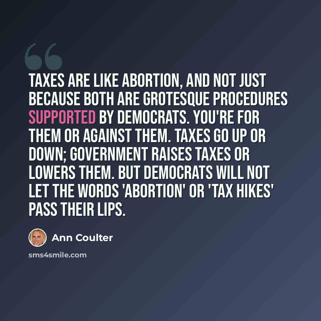 “Taxes are like abortion, and not just because both are grotesque procedures supported by Democrats. You're for them or against them. Taxes go up or down; government raises taxes or lowers them. But Democrats will not let the words 'abortion' or 'tax hikes' pass their lips.” quote by Ann Coulter