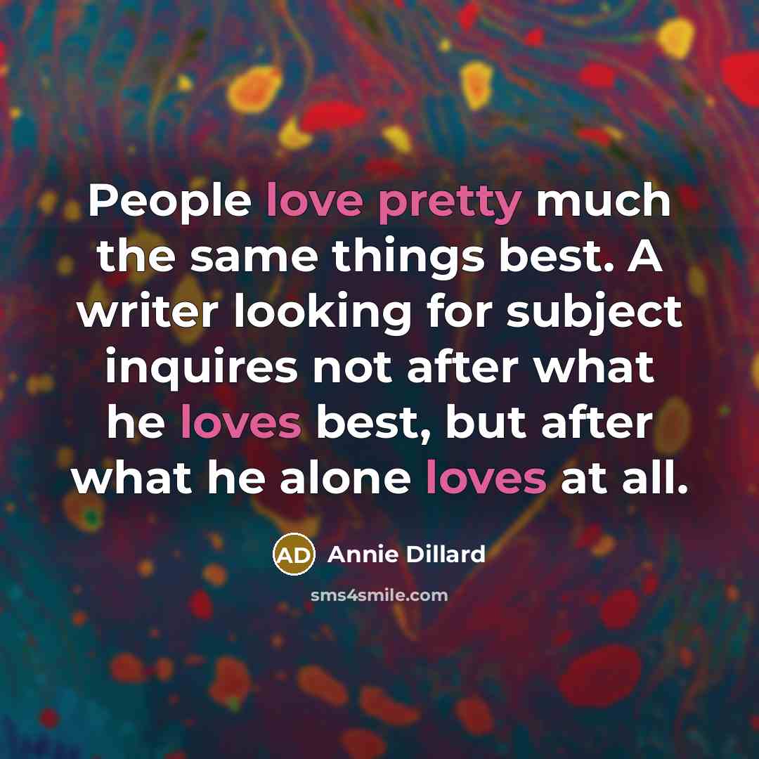 “People love pretty much the same things best. A writer looking for subject inquires not after what he loves best, but after what he alone loves at all.” quote by Annie Dillard