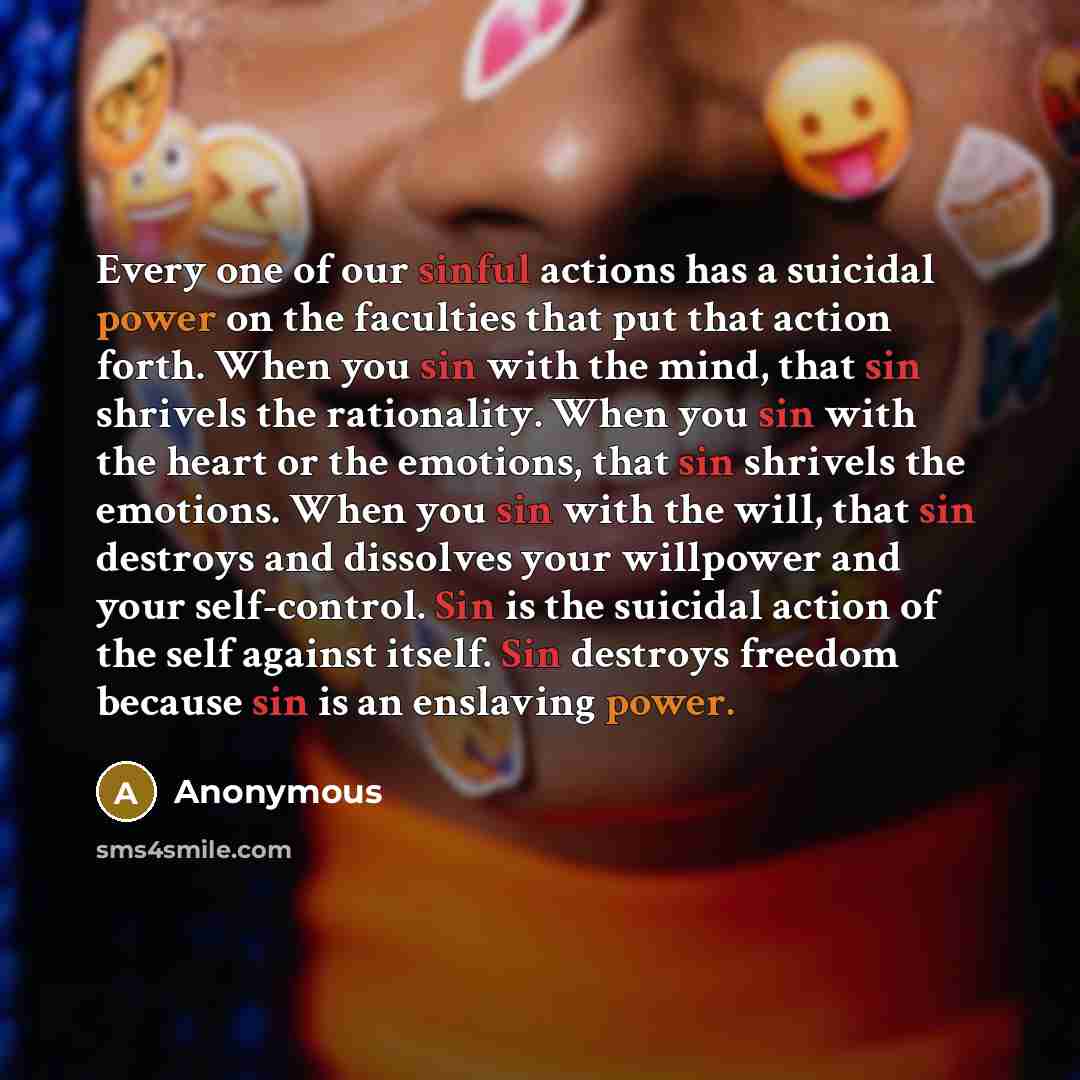 “Every one of our sinful actions has a suicidal power on the faculties that put that action forth. When you sin with the mind, that sin shrivels the rationality. When you sin with the heart or the emotions, that sin shrivels the emotions. When you sin with the will, that sin destroys and dissolves…” quote by Anonymous