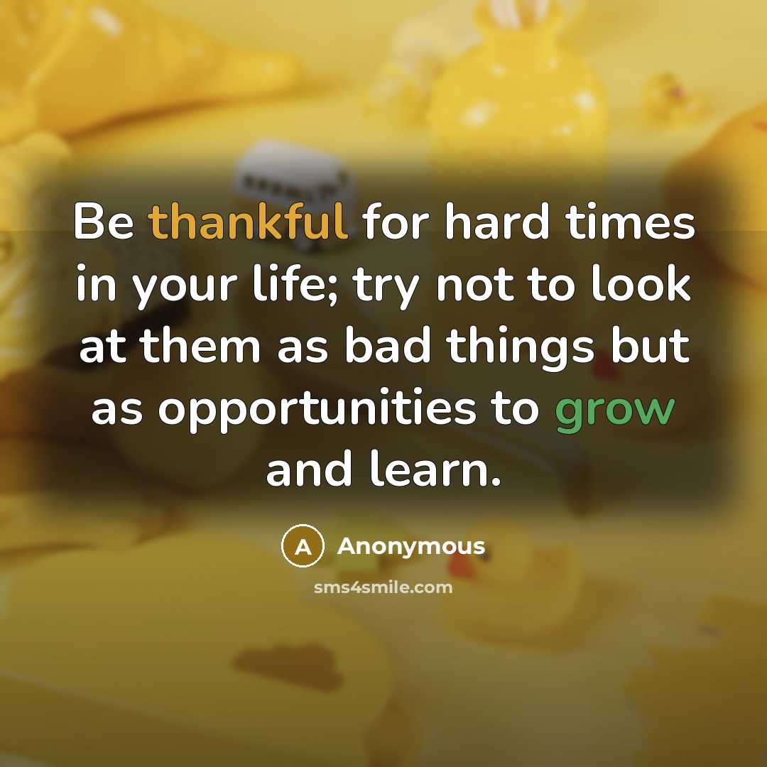 “Be thankful for hard times in your life; try not to look at them as bad things but as opportunities to grow and learn.” quote by Anonymous