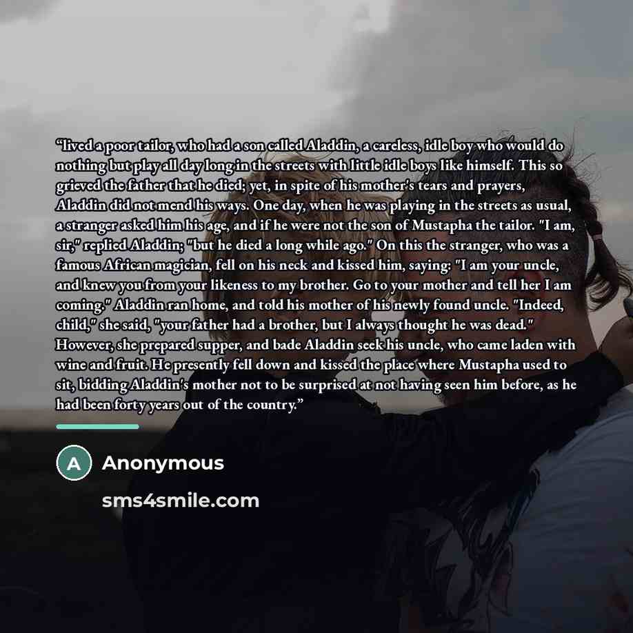 “lived a poor tailor, who had a son called Aladdin, a careless, idle boy who would do nothing but play all day long in the streets with little idle boys like himself. This so grieved the father that he died; yet, in spite of his mother's tears and prayers, Aladdin did not mend his ways. One day…” quote by Anonymous