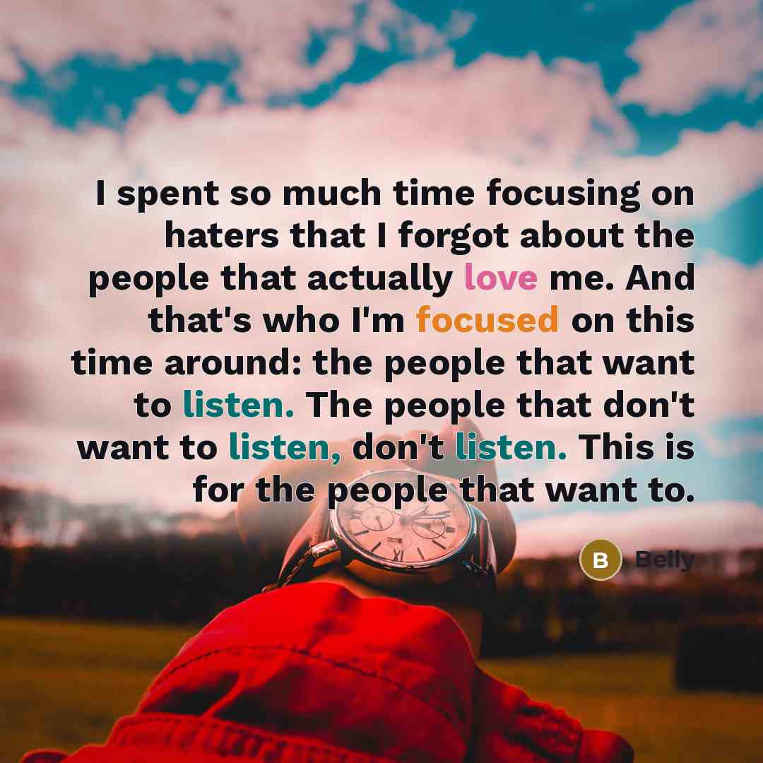 “I spent so much time focusing on haters that I forgot about the people that actually love me. And that's who I'm focused on this time around: the people that want to listen. The people that don't want to listen, don't listen. This is for the people that want to.” quote by Belly