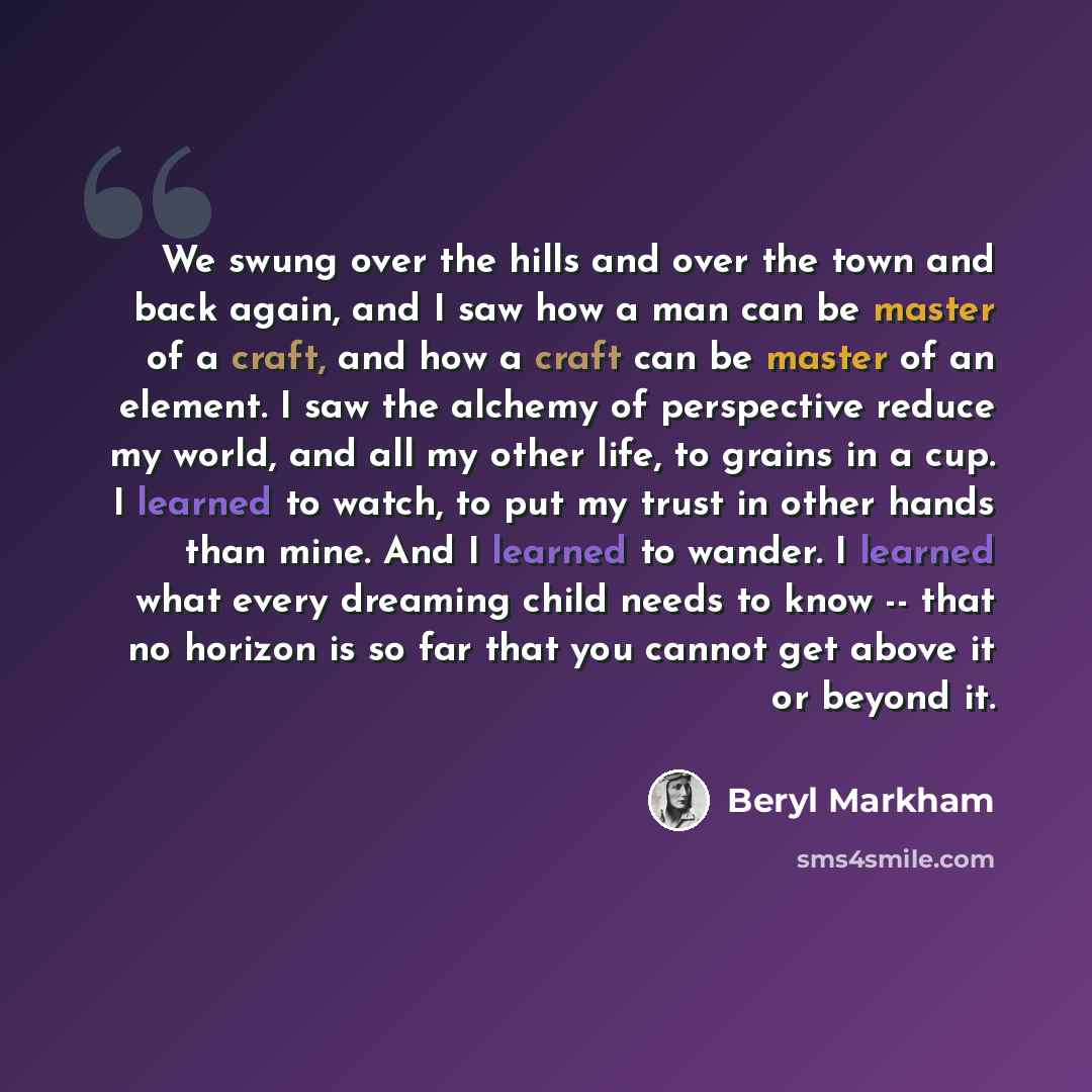 “We swung over the hills and over the town and back again, and I saw how a man can be master of a craft, and how a craft can be master of an element. I saw the alchemy of perspective reduce my world, and all my other life, to grains in a cup. I learned to watch, to put my trust in other hands than…” quote by Beryl Markham