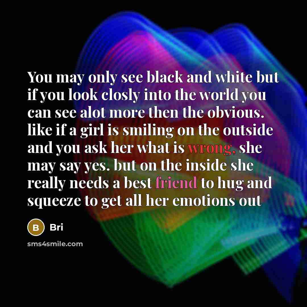 “You may only see black and white but if you look closly into the world you can see alot more then the obvious. like if a girl is smiling on the outside and you ask her what is wrong, she may say yes. but on the inside she really needs a best friend to hug and squeeze to get all her emotions out” quote by Bri