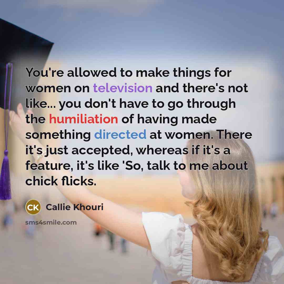 “You're allowed to make things for women on television and there's not like... you don't have to go through the humiliation of having made something directed at women. There it's just accepted, whereas if it's a feature, it's like 'So, talk to me about chick flicks.” quote by Callie Khouri