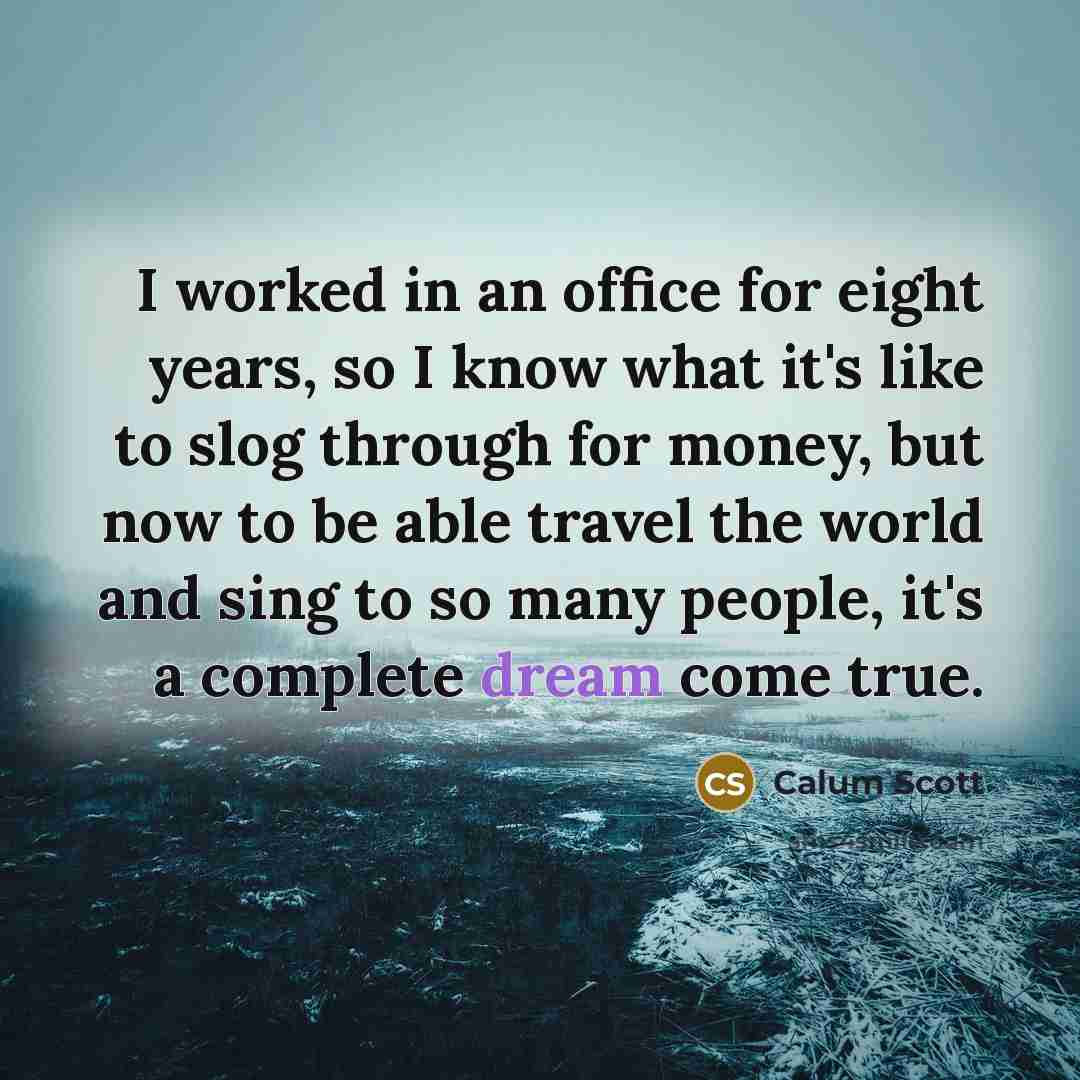 “I worked in an office for eight years, so I know what it's like to slog through for money, but now to be able travel the world and sing to so many people, it's a complete dream come true.” quote by Calum Scott