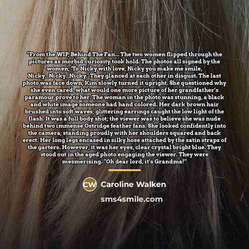 “From the WIP, Behind The Fan... The two women flipped through the pictures as morbid curiosity took hold. The photos all signed by the women; ‘To Nicky with love, Nicky you make me smile, Nicky…Nicky…Nicky.’ They glanced at each other in disgust. The last photo was face down; Kim slowly turned it…” quote by Caroline Walken