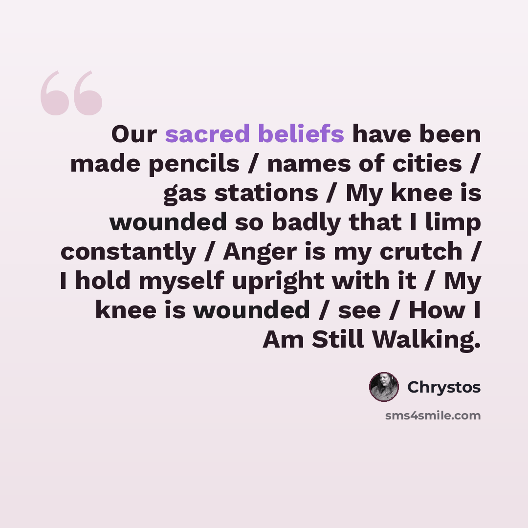 “Our sacred beliefs have been made pencils / names of cities / gas stations / My knee is wounded so badly that I limp constantly / Anger is my crutch / I hold myself upright with it / My knee is wounded / see / How I Am Still Walking.” quote by Chrystos