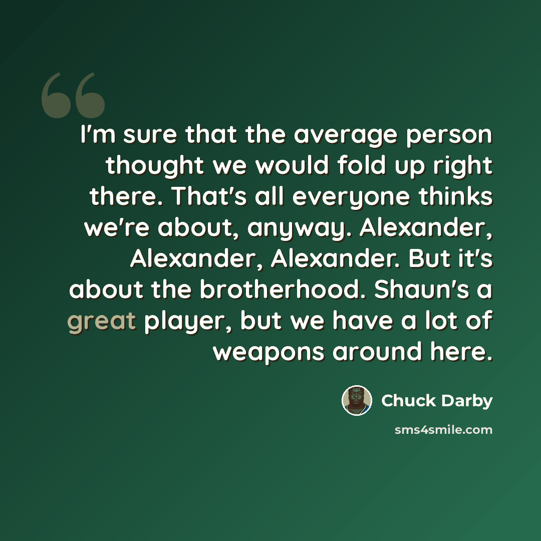 “I'm sure that the average person thought we would fold up right there. That's all everyone thinks we're about, anyway. Alexander, Alexander, Alexander. But it's about the brotherhood. Shaun's a great player, but we have a lot of weapons around here.” quote by Chuck Darby